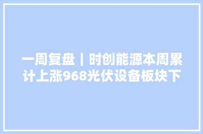 一周復盤 | 時創能源逆市大漲9.68%，光伏設備板塊微跌0.46%